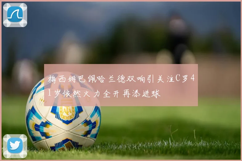 梅西姆巴佩哈兰德双响引关注C罗41岁依然火力全开再添进球